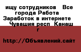 ищу сотрудников - Все города Работа » Заработок в интернете   . Чувашия респ.,Канаш г.